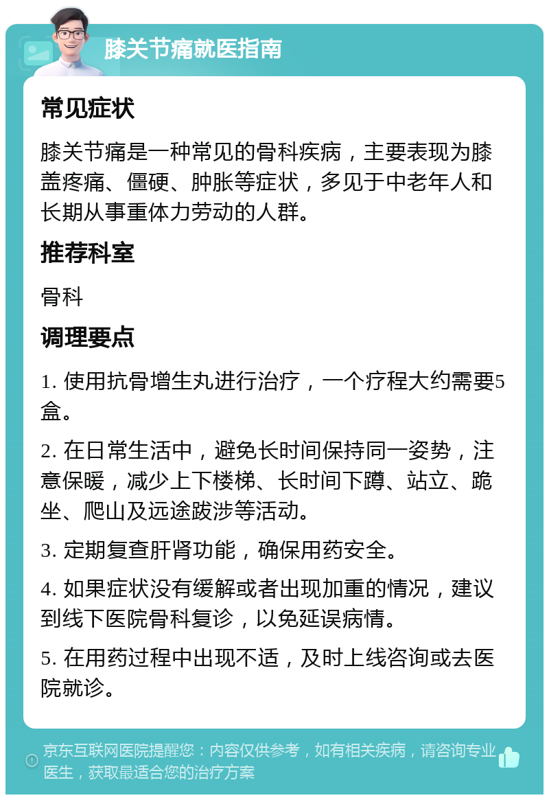 膝关节痛就医指南 常见症状 膝关节痛是一种常见的骨科疾病，主要表现为膝盖疼痛、僵硬、肿胀等症状，多见于中老年人和长期从事重体力劳动的人群。 推荐科室 骨科 调理要点 1. 使用抗骨增生丸进行治疗，一个疗程大约需要5盒。 2. 在日常生活中，避免长时间保持同一姿势，注意保暖，减少上下楼梯、长时间下蹲、站立、跪坐、爬山及远途跋涉等活动。 3. 定期复查肝肾功能，确保用药安全。 4. 如果症状没有缓解或者出现加重的情况，建议到线下医院骨科复诊，以免延误病情。 5. 在用药过程中出现不适，及时上线咨询或去医院就诊。