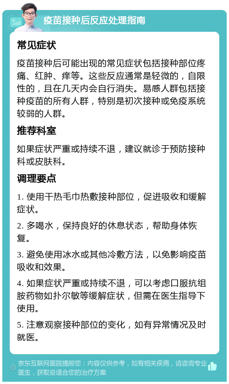 疫苗接种后反应处理指南 常见症状 疫苗接种后可能出现的常见症状包括接种部位疼痛、红肿、痒等。这些反应通常是轻微的，自限性的，且在几天内会自行消失。易感人群包括接种疫苗的所有人群，特别是初次接种或免疫系统较弱的人群。 推荐科室 如果症状严重或持续不退，建议就诊于预防接种科或皮肤科。 调理要点 1. 使用干热毛巾热敷接种部位，促进吸收和缓解症状。 2. 多喝水，保持良好的休息状态，帮助身体恢复。 3. 避免使用冰水或其他冷敷方法，以免影响疫苗吸收和效果。 4. 如果症状严重或持续不退，可以考虑口服抗组胺药物如扑尔敏等缓解症状，但需在医生指导下使用。 5. 注意观察接种部位的变化，如有异常情况及时就医。