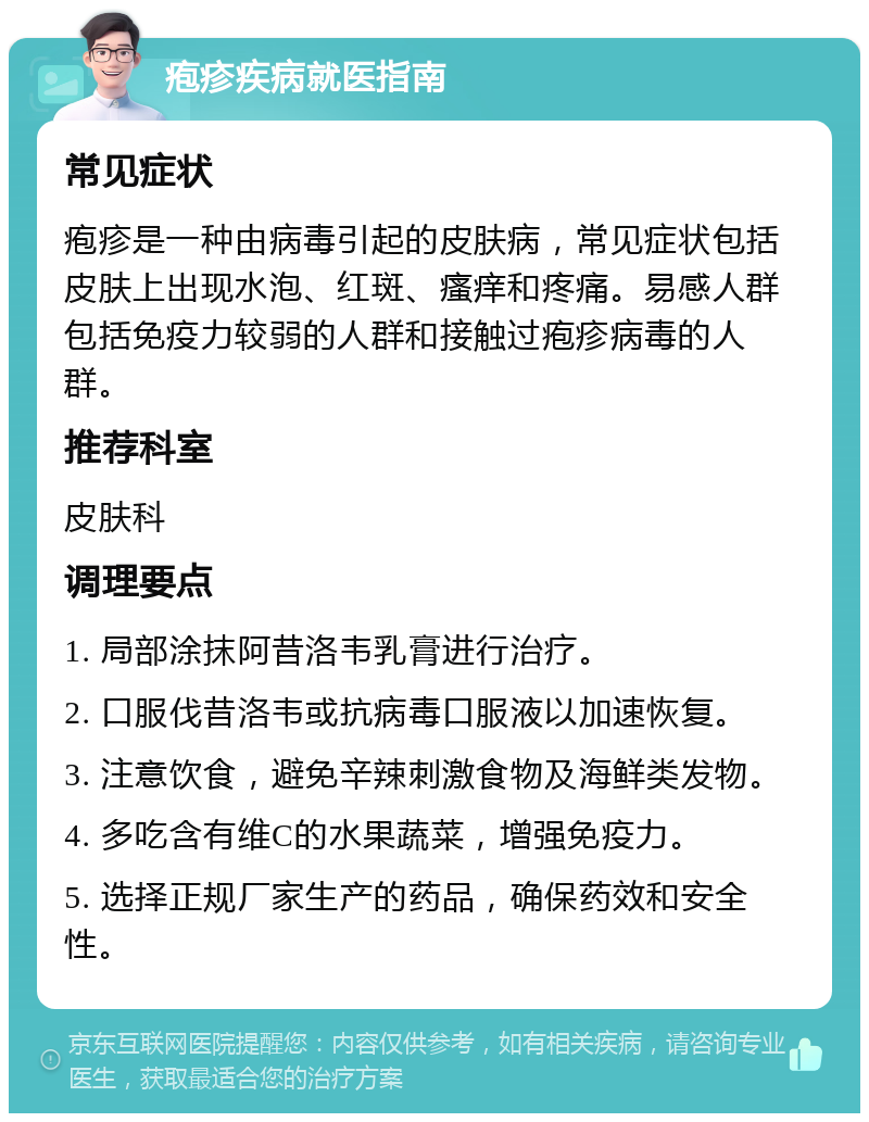 疱疹疾病就医指南 常见症状 疱疹是一种由病毒引起的皮肤病，常见症状包括皮肤上出现水泡、红斑、瘙痒和疼痛。易感人群包括免疫力较弱的人群和接触过疱疹病毒的人群。 推荐科室 皮肤科 调理要点 1. 局部涂抹阿昔洛韦乳膏进行治疗。 2. 口服伐昔洛韦或抗病毒口服液以加速恢复。 3. 注意饮食，避免辛辣刺激食物及海鲜类发物。 4. 多吃含有维C的水果蔬菜，增强免疫力。 5. 选择正规厂家生产的药品，确保药效和安全性。