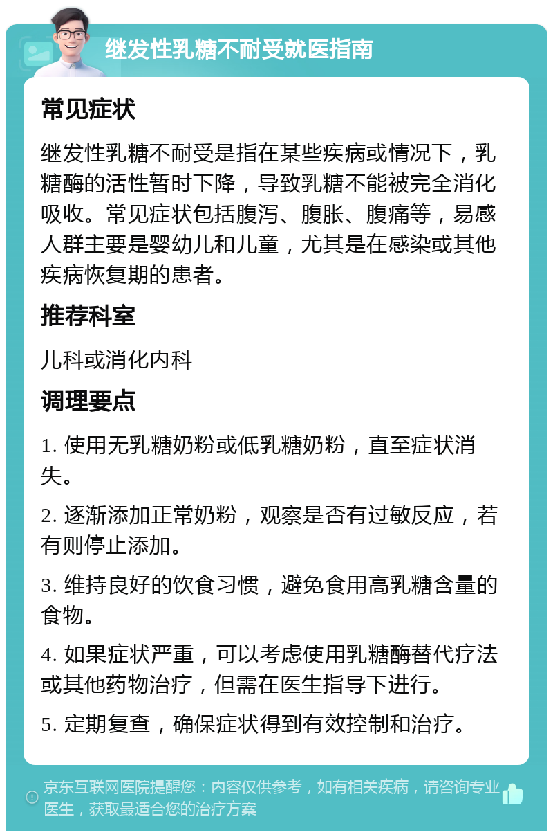 继发性乳糖不耐受就医指南 常见症状 继发性乳糖不耐受是指在某些疾病或情况下，乳糖酶的活性暂时下降，导致乳糖不能被完全消化吸收。常见症状包括腹泻、腹胀、腹痛等，易感人群主要是婴幼儿和儿童，尤其是在感染或其他疾病恢复期的患者。 推荐科室 儿科或消化内科 调理要点 1. 使用无乳糖奶粉或低乳糖奶粉，直至症状消失。 2. 逐渐添加正常奶粉，观察是否有过敏反应，若有则停止添加。 3. 维持良好的饮食习惯，避免食用高乳糖含量的食物。 4. 如果症状严重，可以考虑使用乳糖酶替代疗法或其他药物治疗，但需在医生指导下进行。 5. 定期复查，确保症状得到有效控制和治疗。