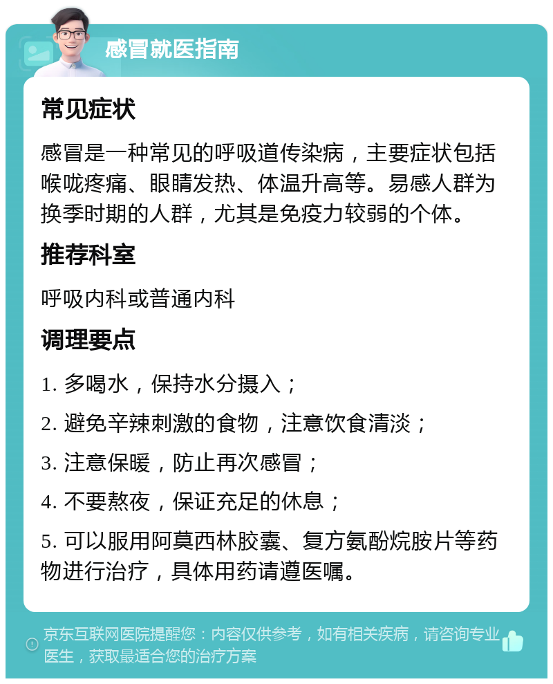 感冒就医指南 常见症状 感冒是一种常见的呼吸道传染病，主要症状包括喉咙疼痛、眼睛发热、体温升高等。易感人群为换季时期的人群，尤其是免疫力较弱的个体。 推荐科室 呼吸内科或普通内科 调理要点 1. 多喝水，保持水分摄入； 2. 避免辛辣刺激的食物，注意饮食清淡； 3. 注意保暖，防止再次感冒； 4. 不要熬夜，保证充足的休息； 5. 可以服用阿莫西林胶囊、复方氨酚烷胺片等药物进行治疗，具体用药请遵医嘱。