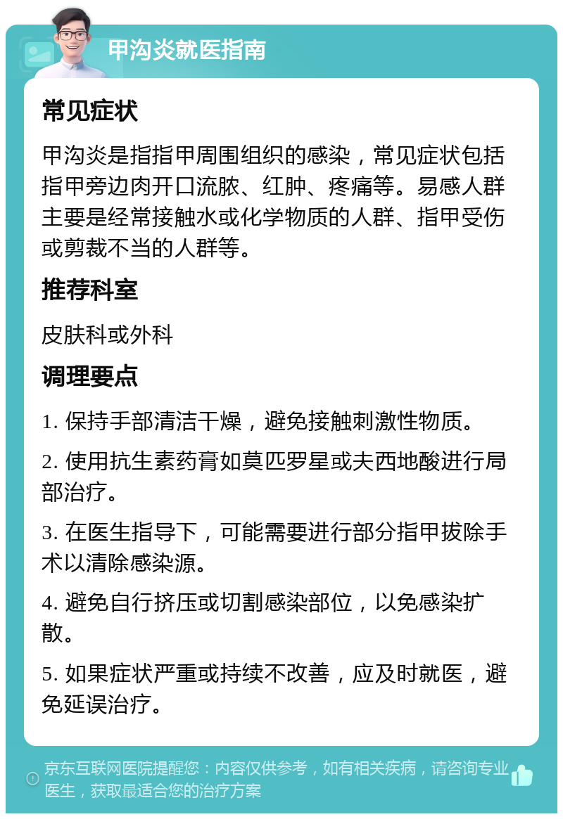 甲沟炎就医指南 常见症状 甲沟炎是指指甲周围组织的感染，常见症状包括指甲旁边肉开口流脓、红肿、疼痛等。易感人群主要是经常接触水或化学物质的人群、指甲受伤或剪裁不当的人群等。 推荐科室 皮肤科或外科 调理要点 1. 保持手部清洁干燥，避免接触刺激性物质。 2. 使用抗生素药膏如莫匹罗星或夫西地酸进行局部治疗。 3. 在医生指导下，可能需要进行部分指甲拔除手术以清除感染源。 4. 避免自行挤压或切割感染部位，以免感染扩散。 5. 如果症状严重或持续不改善，应及时就医，避免延误治疗。