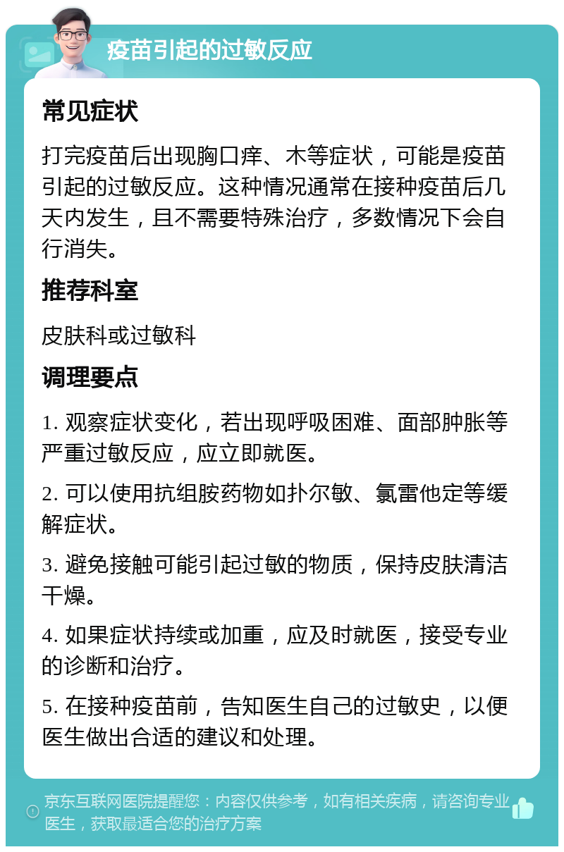 疫苗引起的过敏反应 常见症状 打完疫苗后出现胸口痒、木等症状，可能是疫苗引起的过敏反应。这种情况通常在接种疫苗后几天内发生，且不需要特殊治疗，多数情况下会自行消失。 推荐科室 皮肤科或过敏科 调理要点 1. 观察症状变化，若出现呼吸困难、面部肿胀等严重过敏反应，应立即就医。 2. 可以使用抗组胺药物如扑尔敏、氯雷他定等缓解症状。 3. 避免接触可能引起过敏的物质，保持皮肤清洁干燥。 4. 如果症状持续或加重，应及时就医，接受专业的诊断和治疗。 5. 在接种疫苗前，告知医生自己的过敏史，以便医生做出合适的建议和处理。