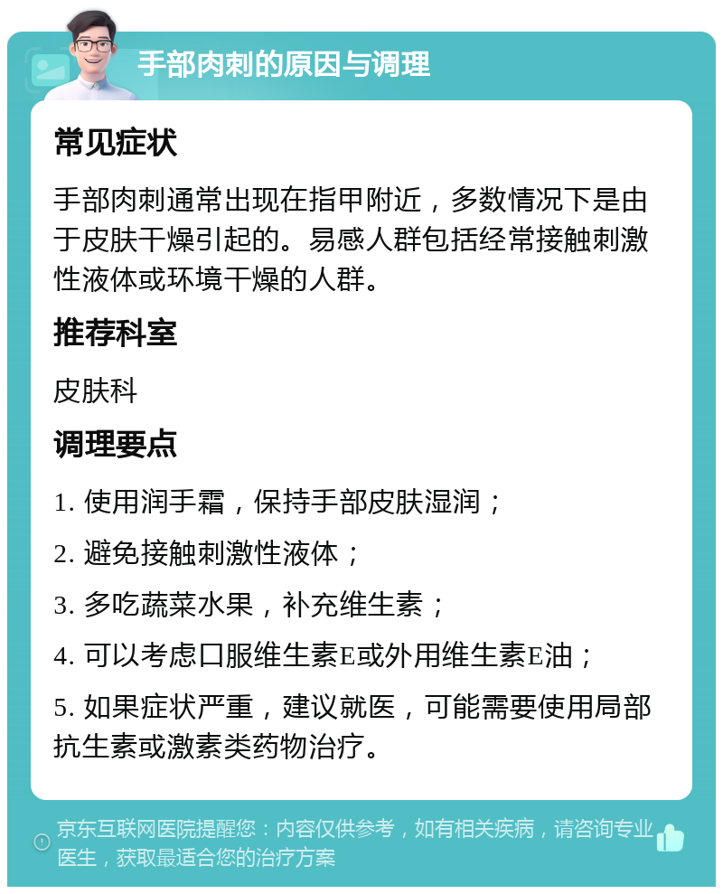 手部肉刺的原因与调理 常见症状 手部肉刺通常出现在指甲附近，多数情况下是由于皮肤干燥引起的。易感人群包括经常接触刺激性液体或环境干燥的人群。 推荐科室 皮肤科 调理要点 1. 使用润手霜，保持手部皮肤湿润； 2. 避免接触刺激性液体； 3. 多吃蔬菜水果，补充维生素； 4. 可以考虑口服维生素E或外用维生素E油； 5. 如果症状严重，建议就医，可能需要使用局部抗生素或激素类药物治疗。