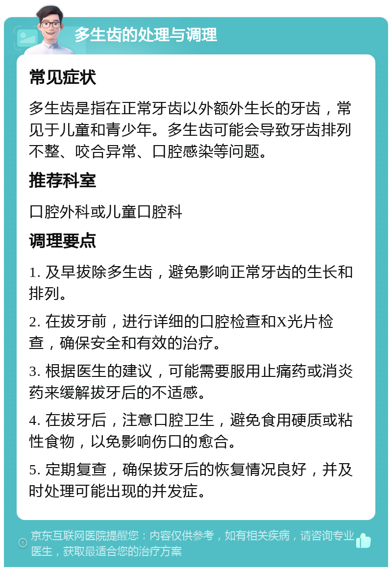 多生齿的处理与调理 常见症状 多生齿是指在正常牙齿以外额外生长的牙齿，常见于儿童和青少年。多生齿可能会导致牙齿排列不整、咬合异常、口腔感染等问题。 推荐科室 口腔外科或儿童口腔科 调理要点 1. 及早拔除多生齿，避免影响正常牙齿的生长和排列。 2. 在拔牙前，进行详细的口腔检查和X光片检查，确保安全和有效的治疗。 3. 根据医生的建议，可能需要服用止痛药或消炎药来缓解拔牙后的不适感。 4. 在拔牙后，注意口腔卫生，避免食用硬质或粘性食物，以免影响伤口的愈合。 5. 定期复查，确保拔牙后的恢复情况良好，并及时处理可能出现的并发症。