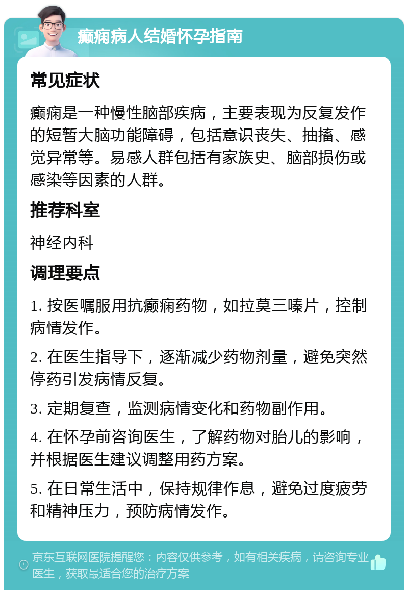 癫痫病人结婚怀孕指南 常见症状 癫痫是一种慢性脑部疾病，主要表现为反复发作的短暂大脑功能障碍，包括意识丧失、抽搐、感觉异常等。易感人群包括有家族史、脑部损伤或感染等因素的人群。 推荐科室 神经内科 调理要点 1. 按医嘱服用抗癫痫药物，如拉莫三嗪片，控制病情发作。 2. 在医生指导下，逐渐减少药物剂量，避免突然停药引发病情反复。 3. 定期复查，监测病情变化和药物副作用。 4. 在怀孕前咨询医生，了解药物对胎儿的影响，并根据医生建议调整用药方案。 5. 在日常生活中，保持规律作息，避免过度疲劳和精神压力，预防病情发作。