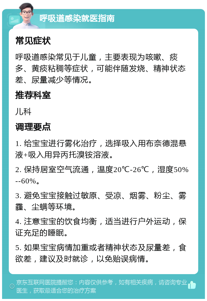 呼吸道感染就医指南 常见症状 呼吸道感染常见于儿童，主要表现为咳嗽、痰多、黄痰粘稠等症状，可能伴随发烧、精神状态差、尿量减少等情况。 推荐科室 儿科 调理要点 1. 给宝宝进行雾化治疗，选择吸入用布奈德混悬液+吸入用异丙托溴铵溶液。 2. 保持居室空气流通，温度20℃-26℃，湿度50%--60%。 3. 避免宝宝接触过敏原、受凉、烟雾、粉尘、雾霾、尘螨等环境。 4. 注意宝宝的饮食均衡，适当进行户外运动，保证充足的睡眠。 5. 如果宝宝病情加重或者精神状态及尿量差，食欲差，建议及时就诊，以免贻误病情。