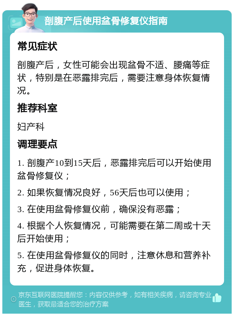 剖腹产后使用盆骨修复仪指南 常见症状 剖腹产后，女性可能会出现盆骨不适、腰痛等症状，特别是在恶露排完后，需要注意身体恢复情况。 推荐科室 妇产科 调理要点 1. 剖腹产10到15天后，恶露排完后可以开始使用盆骨修复仪； 2. 如果恢复情况良好，56天后也可以使用； 3. 在使用盆骨修复仪前，确保没有恶露； 4. 根据个人恢复情况，可能需要在第二周或十天后开始使用； 5. 在使用盆骨修复仪的同时，注意休息和营养补充，促进身体恢复。