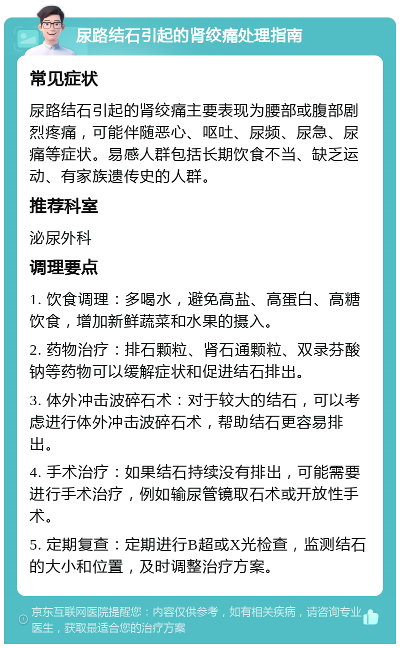 尿路结石引起的肾绞痛处理指南 常见症状 尿路结石引起的肾绞痛主要表现为腰部或腹部剧烈疼痛，可能伴随恶心、呕吐、尿频、尿急、尿痛等症状。易感人群包括长期饮食不当、缺乏运动、有家族遗传史的人群。 推荐科室 泌尿外科 调理要点 1. 饮食调理：多喝水，避免高盐、高蛋白、高糖饮食，增加新鲜蔬菜和水果的摄入。 2. 药物治疗：排石颗粒、肾石通颗粒、双录芬酸钠等药物可以缓解症状和促进结石排出。 3. 体外冲击波碎石术：对于较大的结石，可以考虑进行体外冲击波碎石术，帮助结石更容易排出。 4. 手术治疗：如果结石持续没有排出，可能需要进行手术治疗，例如输尿管镜取石术或开放性手术。 5. 定期复查：定期进行B超或X光检查，监测结石的大小和位置，及时调整治疗方案。