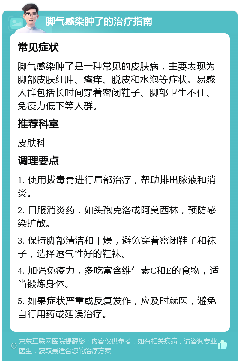 脚气感染肿了的治疗指南 常见症状 脚气感染肿了是一种常见的皮肤病，主要表现为脚部皮肤红肿、瘙痒、脱皮和水泡等症状。易感人群包括长时间穿着密闭鞋子、脚部卫生不佳、免疫力低下等人群。 推荐科室 皮肤科 调理要点 1. 使用拔毒膏进行局部治疗，帮助排出脓液和消炎。 2. 口服消炎药，如头孢克洛或阿莫西林，预防感染扩散。 3. 保持脚部清洁和干燥，避免穿着密闭鞋子和袜子，选择透气性好的鞋袜。 4. 加强免疫力，多吃富含维生素C和E的食物，适当锻炼身体。 5. 如果症状严重或反复发作，应及时就医，避免自行用药或延误治疗。