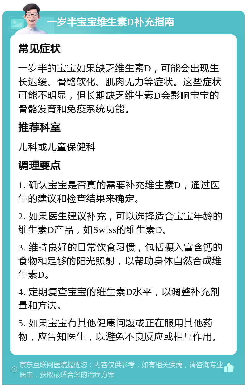 一岁半宝宝维生素D补充指南 常见症状 一岁半的宝宝如果缺乏维生素D，可能会出现生长迟缓、骨骼软化、肌肉无力等症状。这些症状可能不明显，但长期缺乏维生素D会影响宝宝的骨骼发育和免疫系统功能。 推荐科室 儿科或儿童保健科 调理要点 1. 确认宝宝是否真的需要补充维生素D，通过医生的建议和检查结果来确定。 2. 如果医生建议补充，可以选择适合宝宝年龄的维生素D产品，如Swiss的维生素D。 3. 维持良好的日常饮食习惯，包括摄入富含钙的食物和足够的阳光照射，以帮助身体自然合成维生素D。 4. 定期复查宝宝的维生素D水平，以调整补充剂量和方法。 5. 如果宝宝有其他健康问题或正在服用其他药物，应告知医生，以避免不良反应或相互作用。