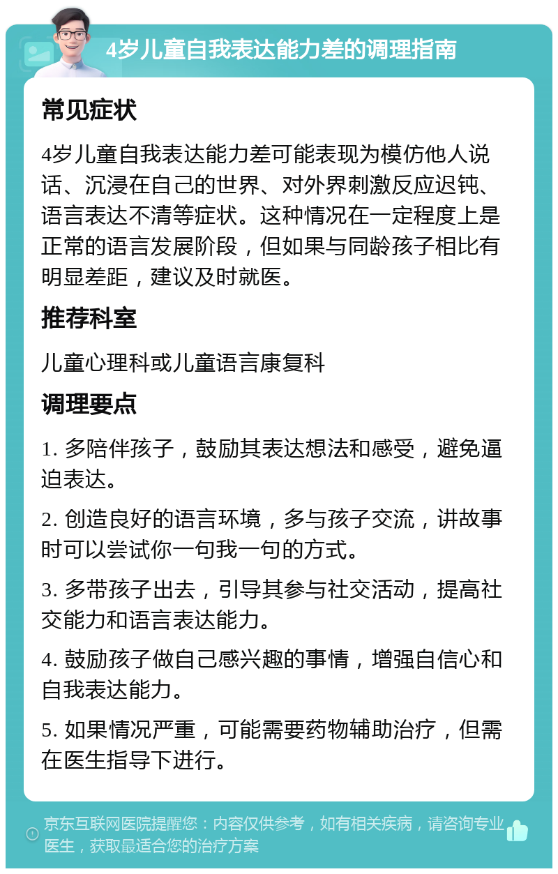 4岁儿童自我表达能力差的调理指南 常见症状 4岁儿童自我表达能力差可能表现为模仿他人说话、沉浸在自己的世界、对外界刺激反应迟钝、语言表达不清等症状。这种情况在一定程度上是正常的语言发展阶段，但如果与同龄孩子相比有明显差距，建议及时就医。 推荐科室 儿童心理科或儿童语言康复科 调理要点 1. 多陪伴孩子，鼓励其表达想法和感受，避免逼迫表达。 2. 创造良好的语言环境，多与孩子交流，讲故事时可以尝试你一句我一句的方式。 3. 多带孩子出去，引导其参与社交活动，提高社交能力和语言表达能力。 4. 鼓励孩子做自己感兴趣的事情，增强自信心和自我表达能力。 5. 如果情况严重，可能需要药物辅助治疗，但需在医生指导下进行。