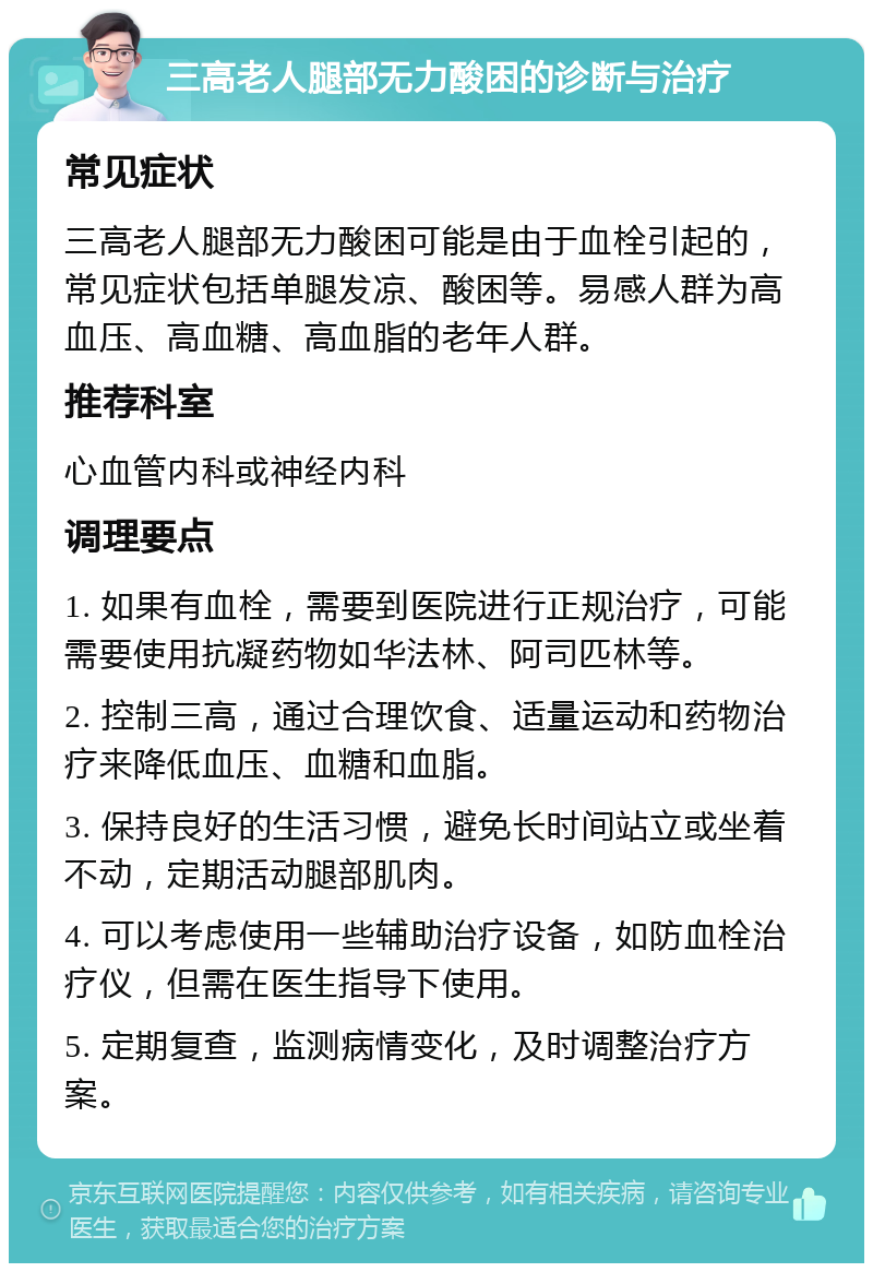 三高老人腿部无力酸困的诊断与治疗 常见症状 三高老人腿部无力酸困可能是由于血栓引起的，常见症状包括单腿发凉、酸困等。易感人群为高血压、高血糖、高血脂的老年人群。 推荐科室 心血管内科或神经内科 调理要点 1. 如果有血栓，需要到医院进行正规治疗，可能需要使用抗凝药物如华法林、阿司匹林等。 2. 控制三高，通过合理饮食、适量运动和药物治疗来降低血压、血糖和血脂。 3. 保持良好的生活习惯，避免长时间站立或坐着不动，定期活动腿部肌肉。 4. 可以考虑使用一些辅助治疗设备，如防血栓治疗仪，但需在医生指导下使用。 5. 定期复查，监测病情变化，及时调整治疗方案。