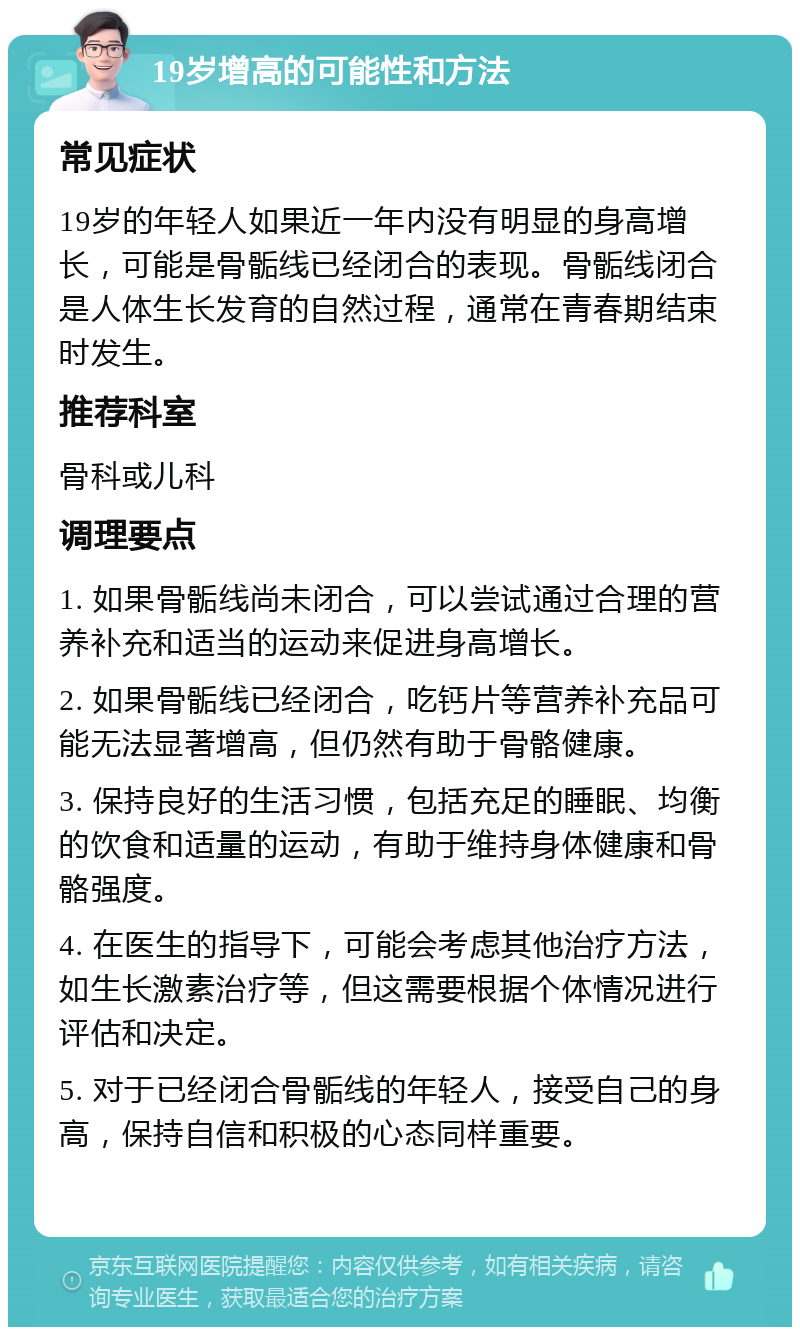 19岁增高的可能性和方法 常见症状 19岁的年轻人如果近一年内没有明显的身高增长，可能是骨骺线已经闭合的表现。骨骺线闭合是人体生长发育的自然过程，通常在青春期结束时发生。 推荐科室 骨科或儿科 调理要点 1. 如果骨骺线尚未闭合，可以尝试通过合理的营养补充和适当的运动来促进身高增长。 2. 如果骨骺线已经闭合，吃钙片等营养补充品可能无法显著增高，但仍然有助于骨骼健康。 3. 保持良好的生活习惯，包括充足的睡眠、均衡的饮食和适量的运动，有助于维持身体健康和骨骼强度。 4. 在医生的指导下，可能会考虑其他治疗方法，如生长激素治疗等，但这需要根据个体情况进行评估和决定。 5. 对于已经闭合骨骺线的年轻人，接受自己的身高，保持自信和积极的心态同样重要。