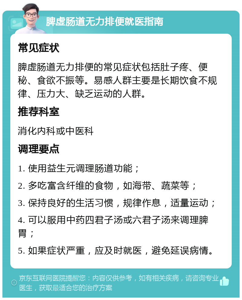 脾虚肠道无力排便就医指南 常见症状 脾虚肠道无力排便的常见症状包括肚子疼、便秘、食欲不振等。易感人群主要是长期饮食不规律、压力大、缺乏运动的人群。 推荐科室 消化内科或中医科 调理要点 1. 使用益生元调理肠道功能； 2. 多吃富含纤维的食物，如海带、蔬菜等； 3. 保持良好的生活习惯，规律作息，适量运动； 4. 可以服用中药四君子汤或六君子汤来调理脾胃； 5. 如果症状严重，应及时就医，避免延误病情。