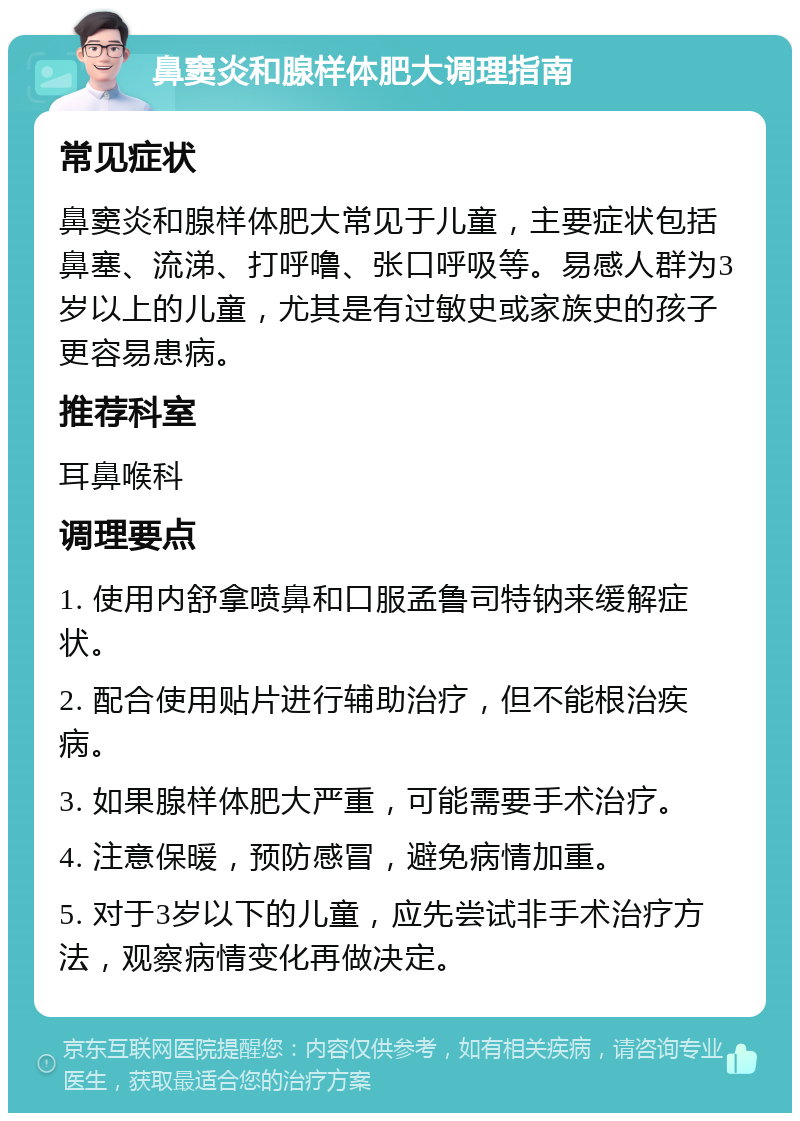 鼻窦炎和腺样体肥大调理指南 常见症状 鼻窦炎和腺样体肥大常见于儿童，主要症状包括鼻塞、流涕、打呼噜、张口呼吸等。易感人群为3岁以上的儿童，尤其是有过敏史或家族史的孩子更容易患病。 推荐科室 耳鼻喉科 调理要点 1. 使用内舒拿喷鼻和口服孟鲁司特钠来缓解症状。 2. 配合使用贴片进行辅助治疗，但不能根治疾病。 3. 如果腺样体肥大严重，可能需要手术治疗。 4. 注意保暖，预防感冒，避免病情加重。 5. 对于3岁以下的儿童，应先尝试非手术治疗方法，观察病情变化再做决定。