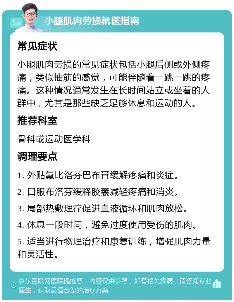 小腿肌肉劳损就医指南 常见症状 小腿肌肉劳损的常见症状包括小腿后侧或外侧疼痛，类似抽筋的感觉，可能伴随着一跳一跳的疼痛。这种情况通常发生在长时间站立或坐着的人群中，尤其是那些缺乏足够休息和运动的人。 推荐科室 骨科或运动医学科 调理要点 1. 外贴氟比洛芬巴布膏缓解疼痛和炎症。 2. 口服布洛芬缓释胶囊减轻疼痛和消炎。 3. 局部热敷理疗促进血液循环和肌肉放松。 4. 休息一段时间，避免过度使用受伤的肌肉。 5. 适当进行物理治疗和康复训练，增强肌肉力量和灵活性。