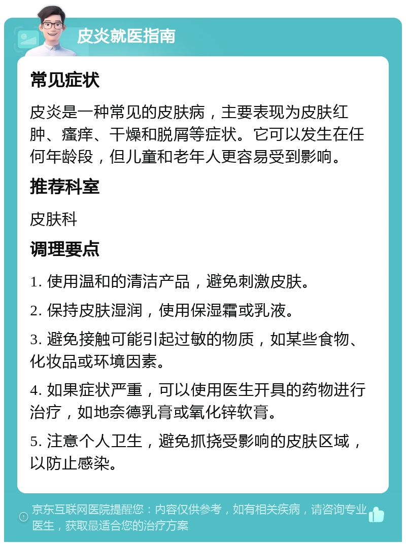 皮炎就医指南 常见症状 皮炎是一种常见的皮肤病，主要表现为皮肤红肿、瘙痒、干燥和脱屑等症状。它可以发生在任何年龄段，但儿童和老年人更容易受到影响。 推荐科室 皮肤科 调理要点 1. 使用温和的清洁产品，避免刺激皮肤。 2. 保持皮肤湿润，使用保湿霜或乳液。 3. 避免接触可能引起过敏的物质，如某些食物、化妆品或环境因素。 4. 如果症状严重，可以使用医生开具的药物进行治疗，如地奈德乳膏或氧化锌软膏。 5. 注意个人卫生，避免抓挠受影响的皮肤区域，以防止感染。