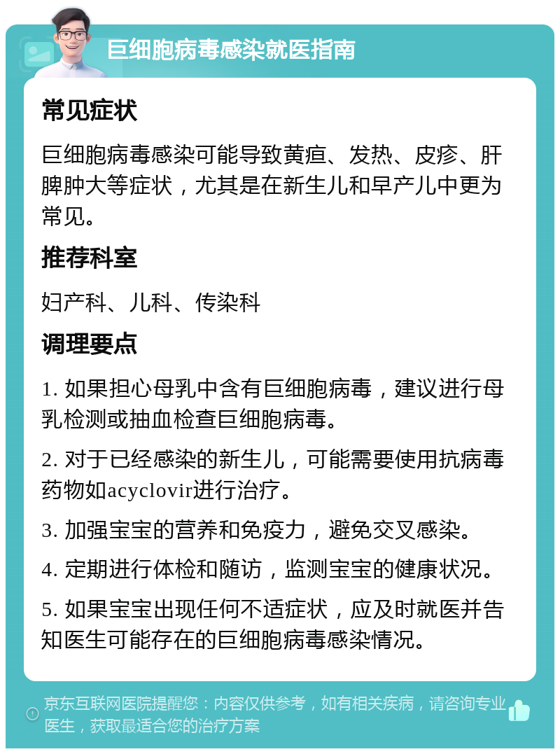 巨细胞病毒感染就医指南 常见症状 巨细胞病毒感染可能导致黄疸、发热、皮疹、肝脾肿大等症状，尤其是在新生儿和早产儿中更为常见。 推荐科室 妇产科、儿科、传染科 调理要点 1. 如果担心母乳中含有巨细胞病毒，建议进行母乳检测或抽血检查巨细胞病毒。 2. 对于已经感染的新生儿，可能需要使用抗病毒药物如acyclovir进行治疗。 3. 加强宝宝的营养和免疫力，避免交叉感染。 4. 定期进行体检和随访，监测宝宝的健康状况。 5. 如果宝宝出现任何不适症状，应及时就医并告知医生可能存在的巨细胞病毒感染情况。