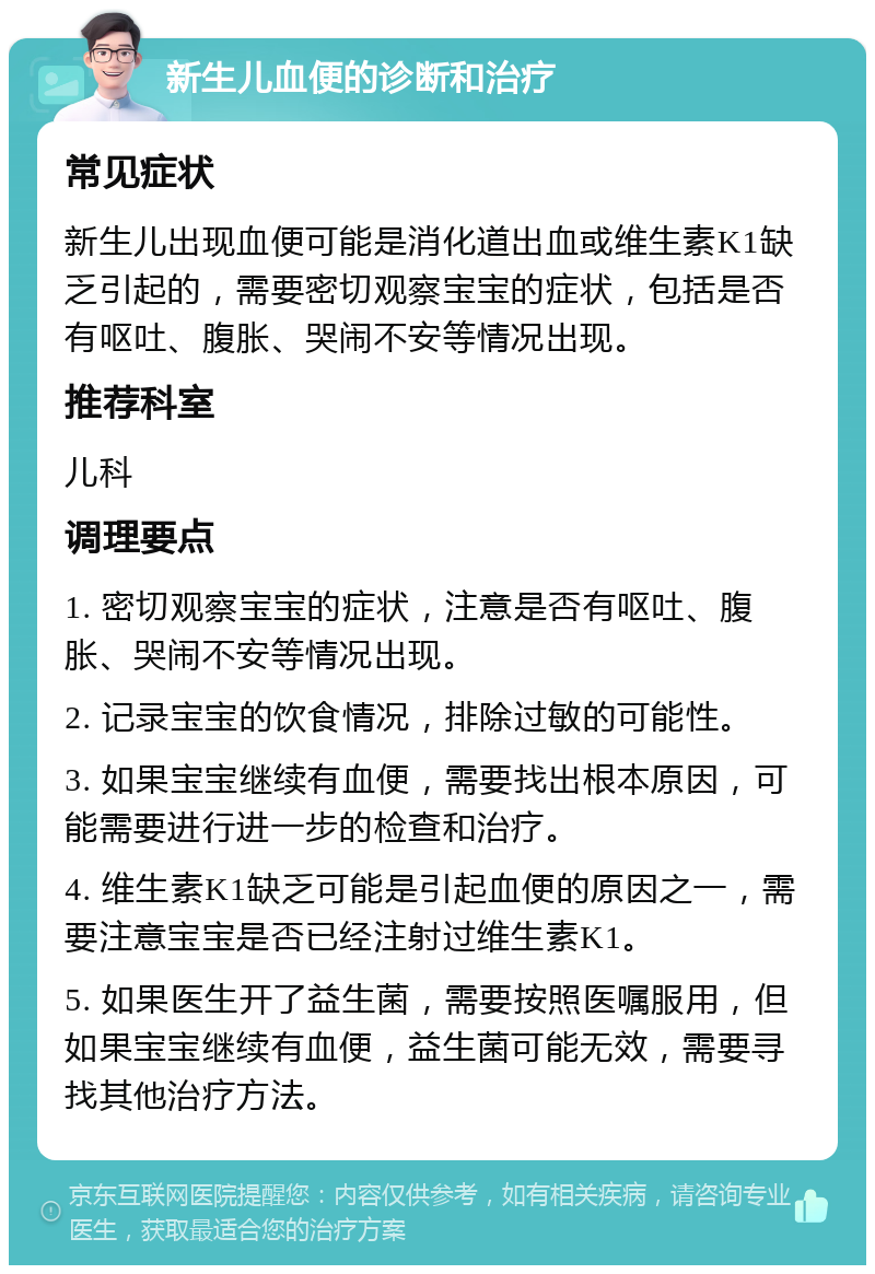 新生儿血便的诊断和治疗 常见症状 新生儿出现血便可能是消化道出血或维生素K1缺乏引起的，需要密切观察宝宝的症状，包括是否有呕吐、腹胀、哭闹不安等情况出现。 推荐科室 儿科 调理要点 1. 密切观察宝宝的症状，注意是否有呕吐、腹胀、哭闹不安等情况出现。 2. 记录宝宝的饮食情况，排除过敏的可能性。 3. 如果宝宝继续有血便，需要找出根本原因，可能需要进行进一步的检查和治疗。 4. 维生素K1缺乏可能是引起血便的原因之一，需要注意宝宝是否已经注射过维生素K1。 5. 如果医生开了益生菌，需要按照医嘱服用，但如果宝宝继续有血便，益生菌可能无效，需要寻找其他治疗方法。