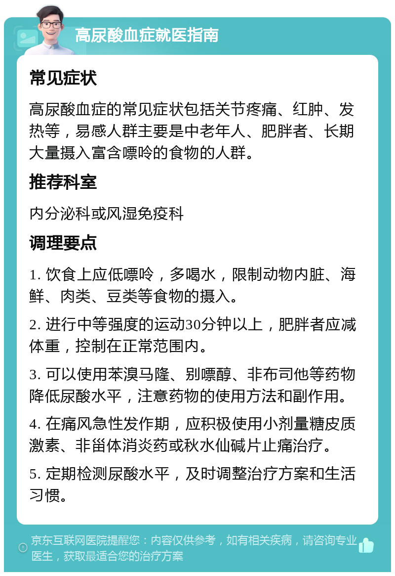 高尿酸血症就医指南 常见症状 高尿酸血症的常见症状包括关节疼痛、红肿、发热等，易感人群主要是中老年人、肥胖者、长期大量摄入富含嘌呤的食物的人群。 推荐科室 内分泌科或风湿免疫科 调理要点 1. 饮食上应低嘌呤，多喝水，限制动物内脏、海鲜、肉类、豆类等食物的摄入。 2. 进行中等强度的运动30分钟以上，肥胖者应减体重，控制在正常范围内。 3. 可以使用苯溴马隆、别嘌醇、非布司他等药物降低尿酸水平，注意药物的使用方法和副作用。 4. 在痛风急性发作期，应积极使用小剂量糖皮质激素、非甾体消炎药或秋水仙碱片止痛治疗。 5. 定期检测尿酸水平，及时调整治疗方案和生活习惯。