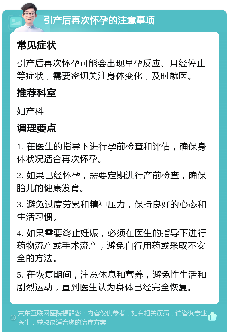 引产后再次怀孕的注意事项 常见症状 引产后再次怀孕可能会出现早孕反应、月经停止等症状，需要密切关注身体变化，及时就医。 推荐科室 妇产科 调理要点 1. 在医生的指导下进行孕前检查和评估，确保身体状况适合再次怀孕。 2. 如果已经怀孕，需要定期进行产前检查，确保胎儿的健康发育。 3. 避免过度劳累和精神压力，保持良好的心态和生活习惯。 4. 如果需要终止妊娠，必须在医生的指导下进行药物流产或手术流产，避免自行用药或采取不安全的方法。 5. 在恢复期间，注意休息和营养，避免性生活和剧烈运动，直到医生认为身体已经完全恢复。