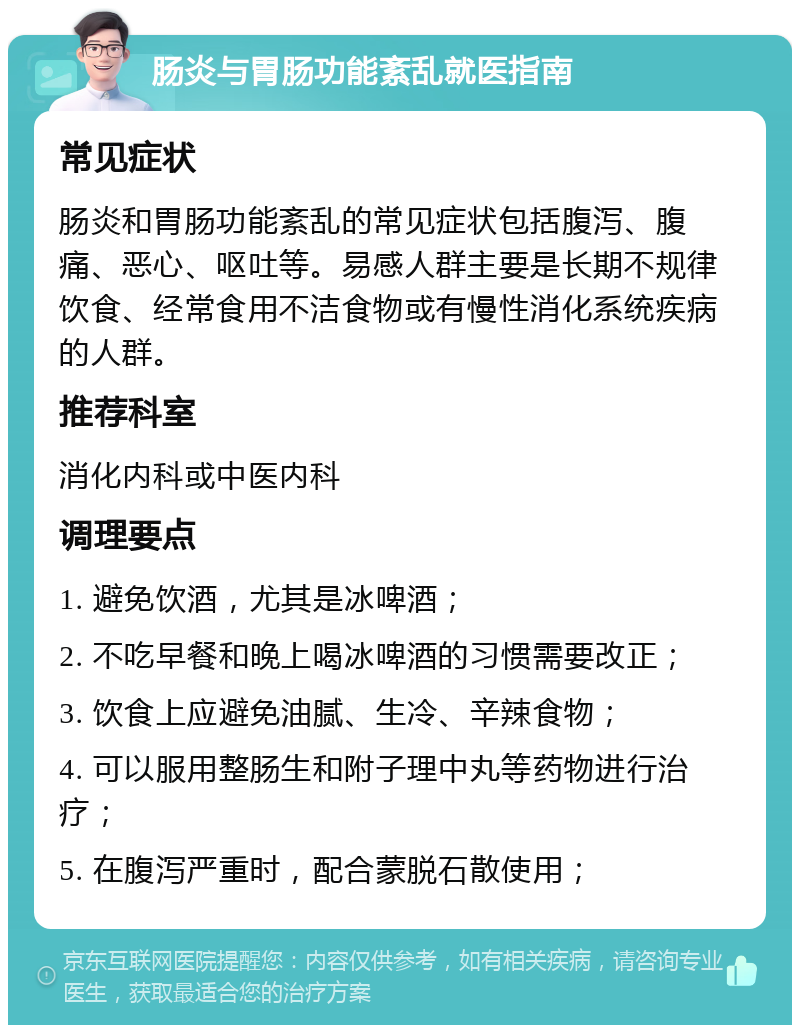 肠炎与胃肠功能紊乱就医指南 常见症状 肠炎和胃肠功能紊乱的常见症状包括腹泻、腹痛、恶心、呕吐等。易感人群主要是长期不规律饮食、经常食用不洁食物或有慢性消化系统疾病的人群。 推荐科室 消化内科或中医内科 调理要点 1. 避免饮酒，尤其是冰啤酒； 2. 不吃早餐和晚上喝冰啤酒的习惯需要改正； 3. 饮食上应避免油腻、生冷、辛辣食物； 4. 可以服用整肠生和附子理中丸等药物进行治疗； 5. 在腹泻严重时，配合蒙脱石散使用；