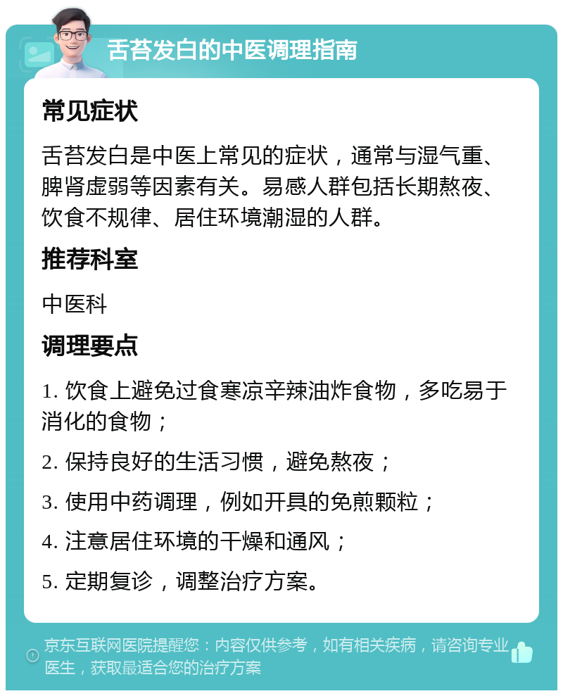 舌苔发白的中医调理指南 常见症状 舌苔发白是中医上常见的症状，通常与湿气重、脾肾虚弱等因素有关。易感人群包括长期熬夜、饮食不规律、居住环境潮湿的人群。 推荐科室 中医科 调理要点 1. 饮食上避免过食寒凉辛辣油炸食物，多吃易于消化的食物； 2. 保持良好的生活习惯，避免熬夜； 3. 使用中药调理，例如开具的免煎颗粒； 4. 注意居住环境的干燥和通风； 5. 定期复诊，调整治疗方案。