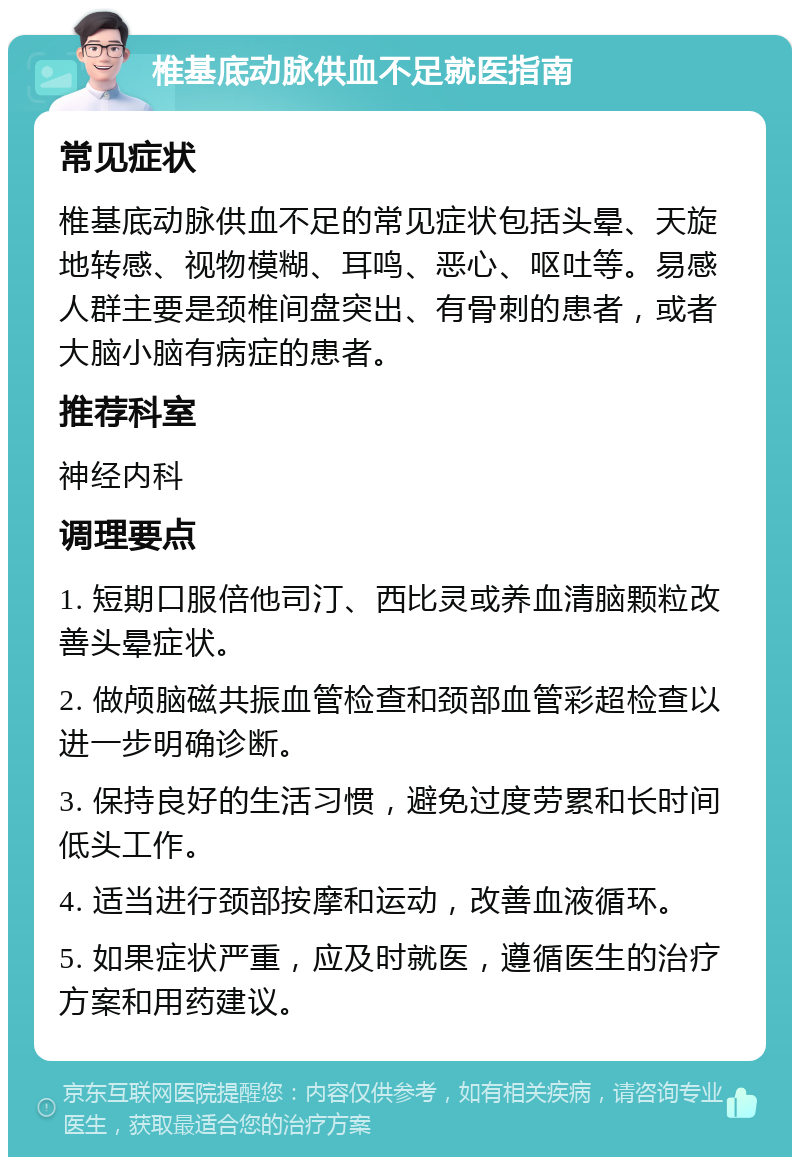 椎基底动脉供血不足就医指南 常见症状 椎基底动脉供血不足的常见症状包括头晕、天旋地转感、视物模糊、耳鸣、恶心、呕吐等。易感人群主要是颈椎间盘突出、有骨刺的患者，或者大脑小脑有病症的患者。 推荐科室 神经内科 调理要点 1. 短期口服倍他司汀、西比灵或养血清脑颗粒改善头晕症状。 2. 做颅脑磁共振血管检查和颈部血管彩超检查以进一步明确诊断。 3. 保持良好的生活习惯，避免过度劳累和长时间低头工作。 4. 适当进行颈部按摩和运动，改善血液循环。 5. 如果症状严重，应及时就医，遵循医生的治疗方案和用药建议。