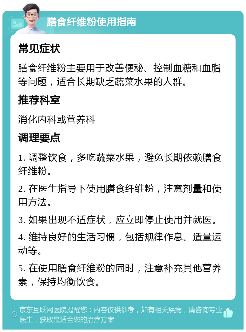 膳食纤维粉使用指南 常见症状 膳食纤维粉主要用于改善便秘、控制血糖和血脂等问题，适合长期缺乏蔬菜水果的人群。 推荐科室 消化内科或营养科 调理要点 1. 调整饮食，多吃蔬菜水果，避免长期依赖膳食纤维粉。 2. 在医生指导下使用膳食纤维粉，注意剂量和使用方法。 3. 如果出现不适症状，应立即停止使用并就医。 4. 维持良好的生活习惯，包括规律作息、适量运动等。 5. 在使用膳食纤维粉的同时，注意补充其他营养素，保持均衡饮食。