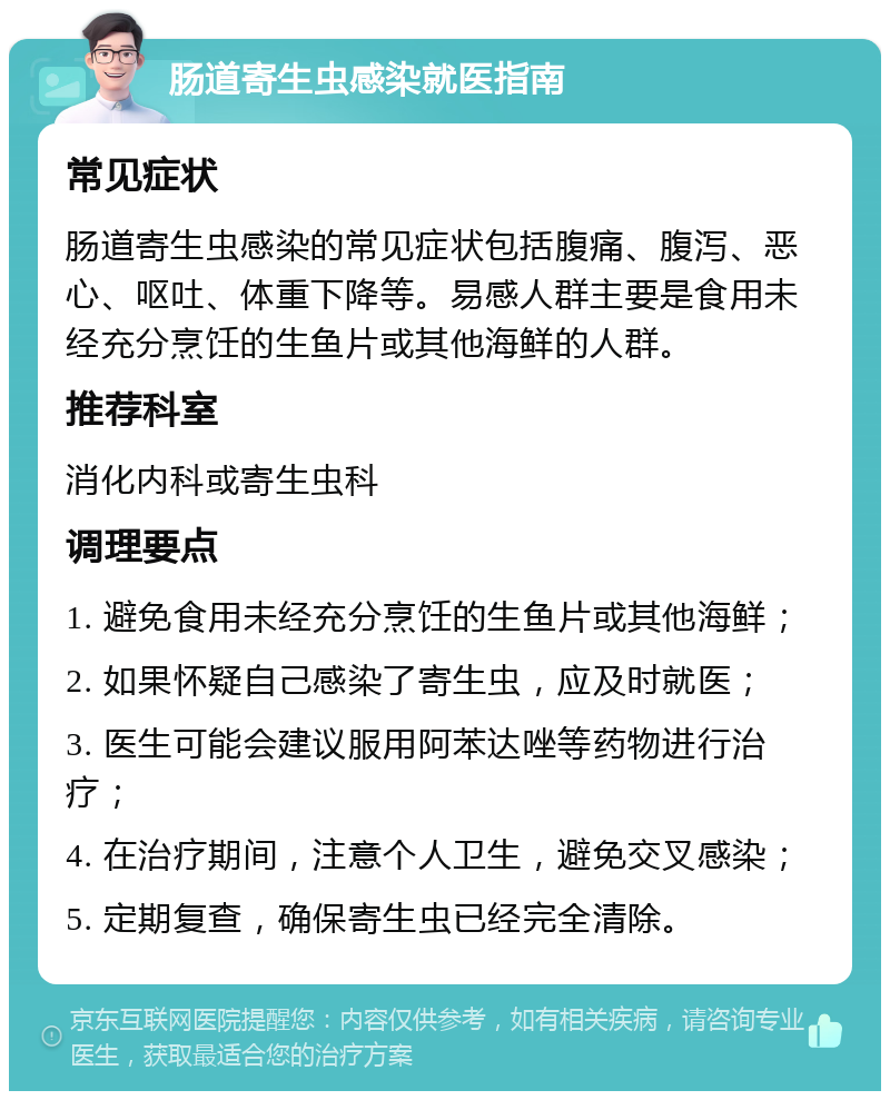 肠道寄生虫感染就医指南 常见症状 肠道寄生虫感染的常见症状包括腹痛、腹泻、恶心、呕吐、体重下降等。易感人群主要是食用未经充分烹饪的生鱼片或其他海鲜的人群。 推荐科室 消化内科或寄生虫科 调理要点 1. 避免食用未经充分烹饪的生鱼片或其他海鲜； 2. 如果怀疑自己感染了寄生虫，应及时就医； 3. 医生可能会建议服用阿苯达唑等药物进行治疗； 4. 在治疗期间，注意个人卫生，避免交叉感染； 5. 定期复查，确保寄生虫已经完全清除。