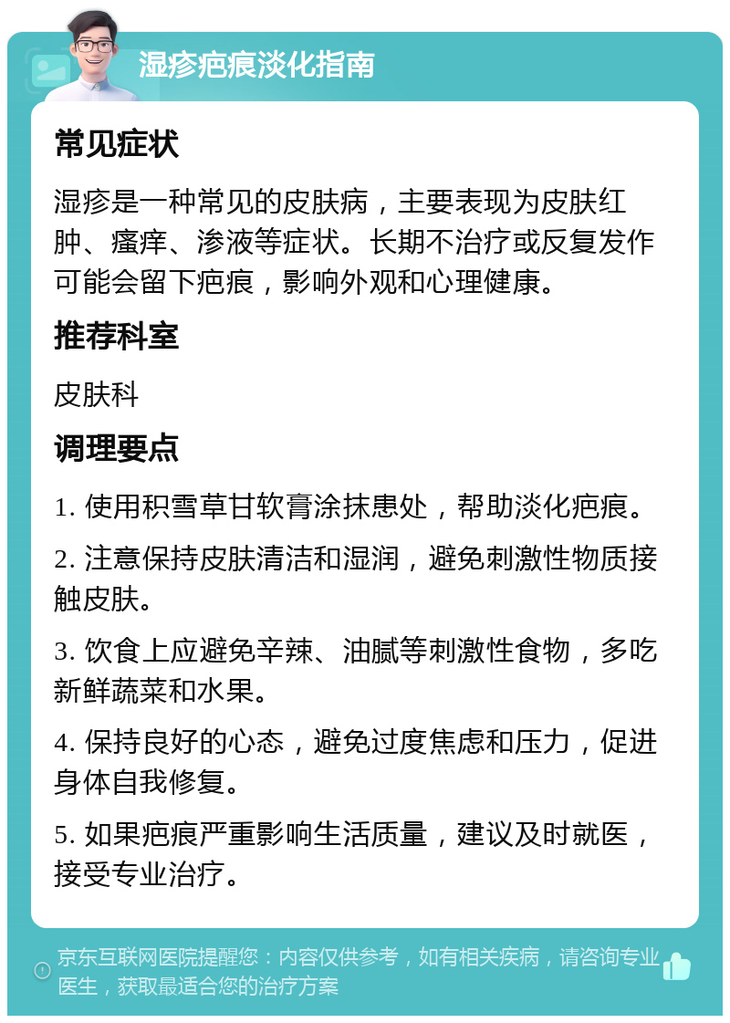 湿疹疤痕淡化指南 常见症状 湿疹是一种常见的皮肤病，主要表现为皮肤红肿、瘙痒、渗液等症状。长期不治疗或反复发作可能会留下疤痕，影响外观和心理健康。 推荐科室 皮肤科 调理要点 1. 使用积雪草甘软膏涂抹患处，帮助淡化疤痕。 2. 注意保持皮肤清洁和湿润，避免刺激性物质接触皮肤。 3. 饮食上应避免辛辣、油腻等刺激性食物，多吃新鲜蔬菜和水果。 4. 保持良好的心态，避免过度焦虑和压力，促进身体自我修复。 5. 如果疤痕严重影响生活质量，建议及时就医，接受专业治疗。