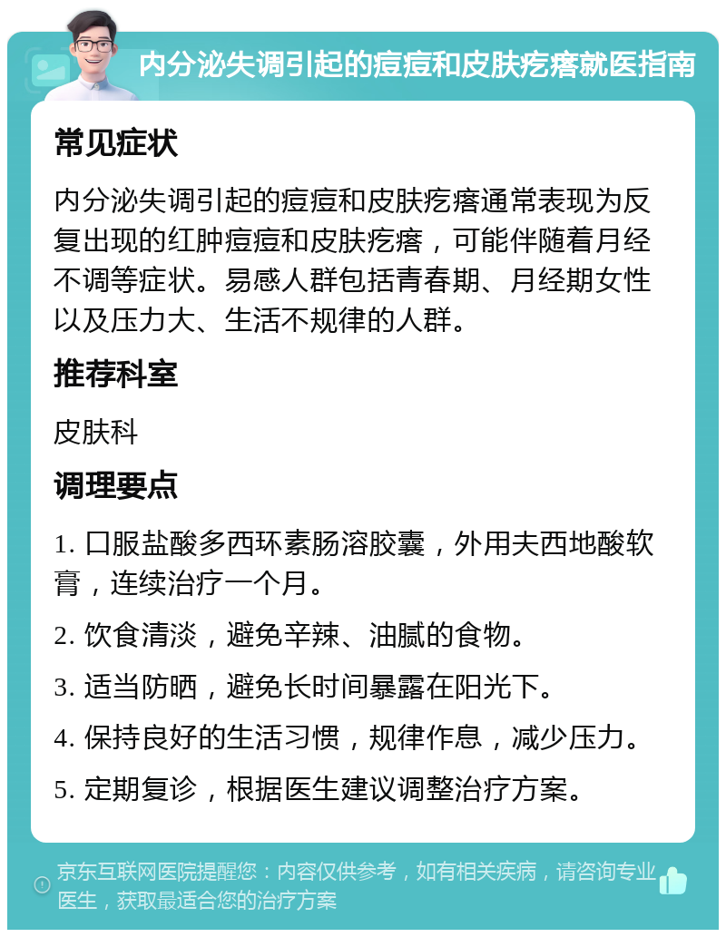 内分泌失调引起的痘痘和皮肤疙瘩就医指南 常见症状 内分泌失调引起的痘痘和皮肤疙瘩通常表现为反复出现的红肿痘痘和皮肤疙瘩，可能伴随着月经不调等症状。易感人群包括青春期、月经期女性以及压力大、生活不规律的人群。 推荐科室 皮肤科 调理要点 1. 口服盐酸多西环素肠溶胶囊，外用夫西地酸软膏，连续治疗一个月。 2. 饮食清淡，避免辛辣、油腻的食物。 3. 适当防晒，避免长时间暴露在阳光下。 4. 保持良好的生活习惯，规律作息，减少压力。 5. 定期复诊，根据医生建议调整治疗方案。