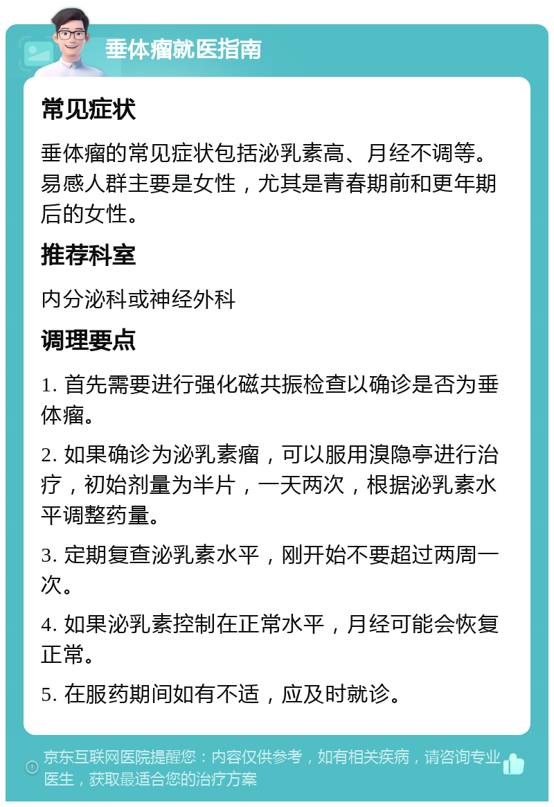 垂体瘤就医指南 常见症状 垂体瘤的常见症状包括泌乳素高、月经不调等。易感人群主要是女性，尤其是青春期前和更年期后的女性。 推荐科室 内分泌科或神经外科 调理要点 1. 首先需要进行强化磁共振检查以确诊是否为垂体瘤。 2. 如果确诊为泌乳素瘤，可以服用溴隐亭进行治疗，初始剂量为半片，一天两次，根据泌乳素水平调整药量。 3. 定期复查泌乳素水平，刚开始不要超过两周一次。 4. 如果泌乳素控制在正常水平，月经可能会恢复正常。 5. 在服药期间如有不适，应及时就诊。