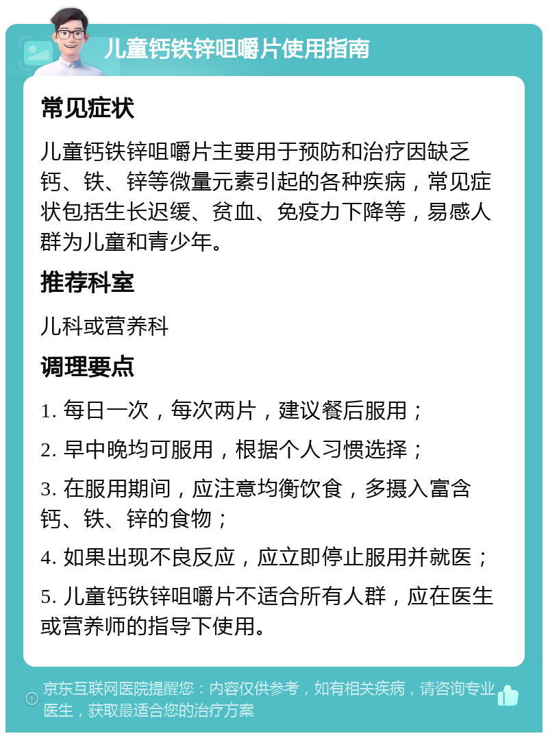 儿童钙铁锌咀嚼片使用指南 常见症状 儿童钙铁锌咀嚼片主要用于预防和治疗因缺乏钙、铁、锌等微量元素引起的各种疾病，常见症状包括生长迟缓、贫血、免疫力下降等，易感人群为儿童和青少年。 推荐科室 儿科或营养科 调理要点 1. 每日一次，每次两片，建议餐后服用； 2. 早中晚均可服用，根据个人习惯选择； 3. 在服用期间，应注意均衡饮食，多摄入富含钙、铁、锌的食物； 4. 如果出现不良反应，应立即停止服用并就医； 5. 儿童钙铁锌咀嚼片不适合所有人群，应在医生或营养师的指导下使用。