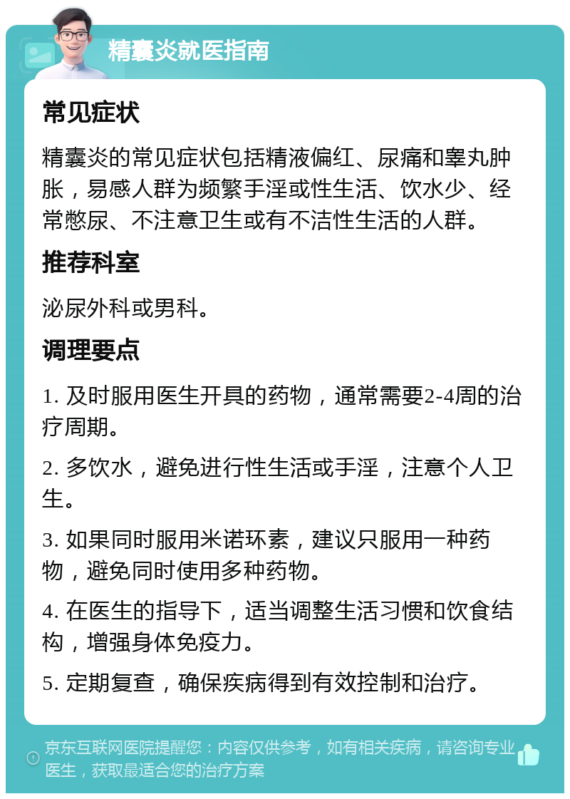 精囊炎就医指南 常见症状 精囊炎的常见症状包括精液偏红、尿痛和睾丸肿胀，易感人群为频繁手淫或性生活、饮水少、经常憋尿、不注意卫生或有不洁性生活的人群。 推荐科室 泌尿外科或男科。 调理要点 1. 及时服用医生开具的药物，通常需要2-4周的治疗周期。 2. 多饮水，避免进行性生活或手淫，注意个人卫生。 3. 如果同时服用米诺环素，建议只服用一种药物，避免同时使用多种药物。 4. 在医生的指导下，适当调整生活习惯和饮食结构，增强身体免疫力。 5. 定期复查，确保疾病得到有效控制和治疗。