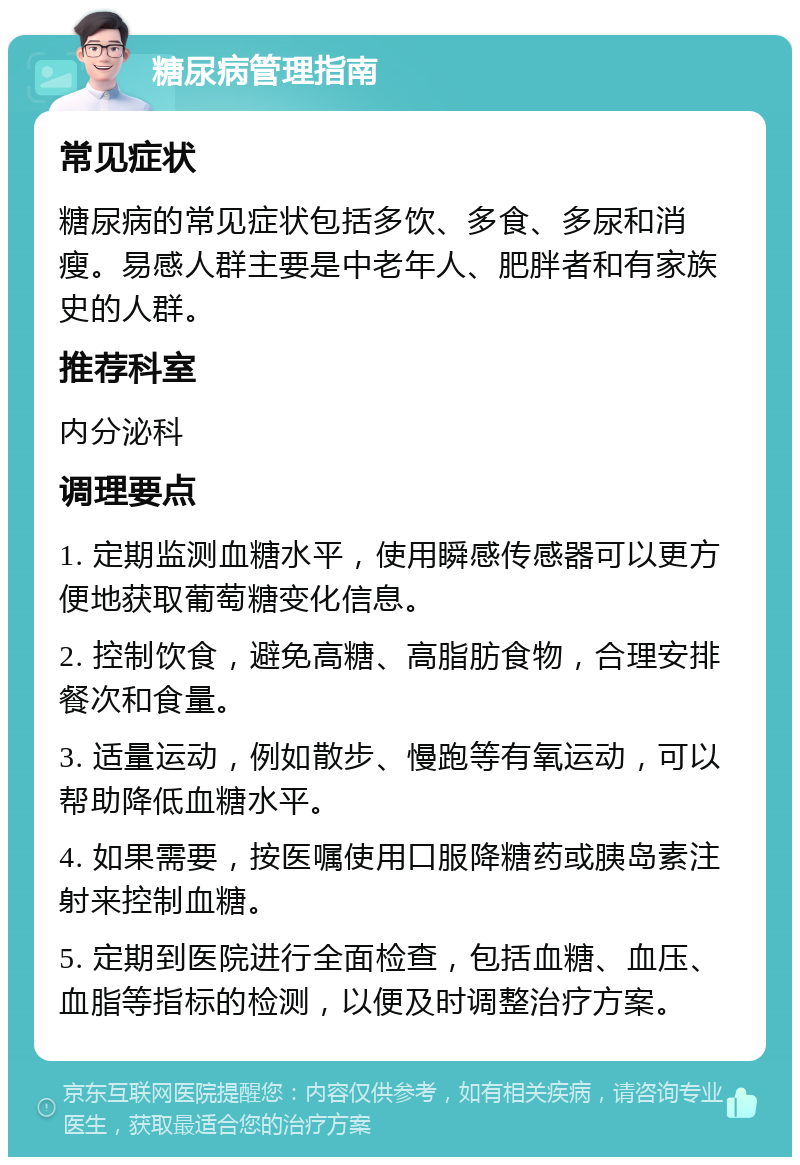 糖尿病管理指南 常见症状 糖尿病的常见症状包括多饮、多食、多尿和消瘦。易感人群主要是中老年人、肥胖者和有家族史的人群。 推荐科室 内分泌科 调理要点 1. 定期监测血糖水平，使用瞬感传感器可以更方便地获取葡萄糖变化信息。 2. 控制饮食，避免高糖、高脂肪食物，合理安排餐次和食量。 3. 适量运动，例如散步、慢跑等有氧运动，可以帮助降低血糖水平。 4. 如果需要，按医嘱使用口服降糖药或胰岛素注射来控制血糖。 5. 定期到医院进行全面检查，包括血糖、血压、血脂等指标的检测，以便及时调整治疗方案。