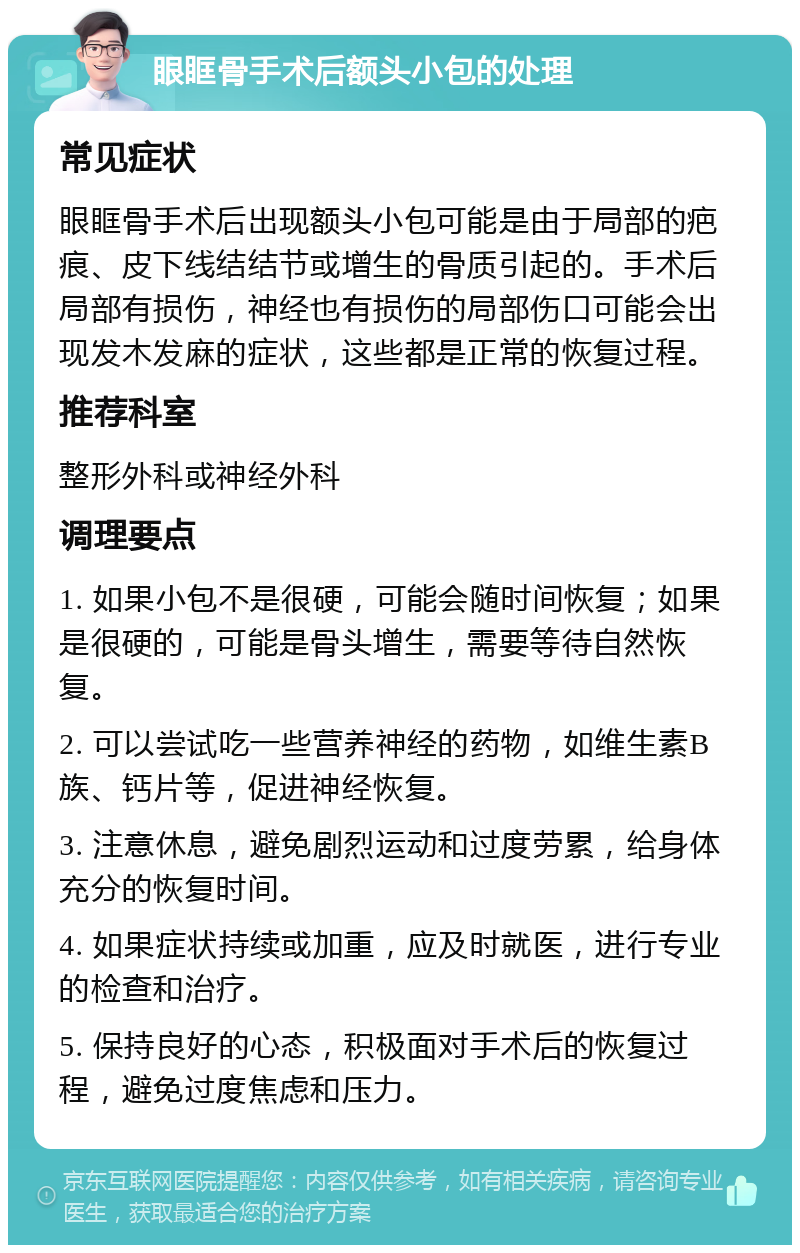 眼眶骨手术后额头小包的处理 常见症状 眼眶骨手术后出现额头小包可能是由于局部的疤痕、皮下线结结节或增生的骨质引起的。手术后局部有损伤，神经也有损伤的局部伤口可能会出现发木发麻的症状，这些都是正常的恢复过程。 推荐科室 整形外科或神经外科 调理要点 1. 如果小包不是很硬，可能会随时间恢复；如果是很硬的，可能是骨头增生，需要等待自然恢复。 2. 可以尝试吃一些营养神经的药物，如维生素B族、钙片等，促进神经恢复。 3. 注意休息，避免剧烈运动和过度劳累，给身体充分的恢复时间。 4. 如果症状持续或加重，应及时就医，进行专业的检查和治疗。 5. 保持良好的心态，积极面对手术后的恢复过程，避免过度焦虑和压力。