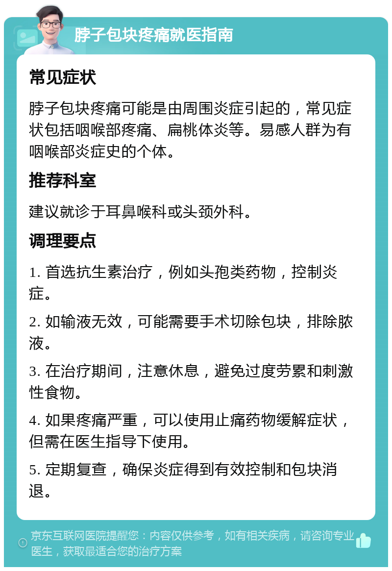 脖子包块疼痛就医指南 常见症状 脖子包块疼痛可能是由周围炎症引起的，常见症状包括咽喉部疼痛、扁桃体炎等。易感人群为有咽喉部炎症史的个体。 推荐科室 建议就诊于耳鼻喉科或头颈外科。 调理要点 1. 首选抗生素治疗，例如头孢类药物，控制炎症。 2. 如输液无效，可能需要手术切除包块，排除脓液。 3. 在治疗期间，注意休息，避免过度劳累和刺激性食物。 4. 如果疼痛严重，可以使用止痛药物缓解症状，但需在医生指导下使用。 5. 定期复查，确保炎症得到有效控制和包块消退。