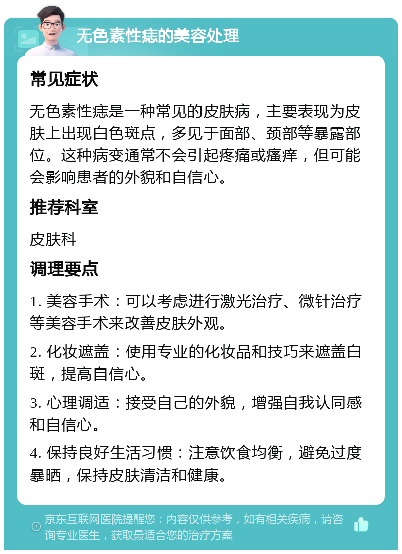 无色素性痣的美容处理 常见症状 无色素性痣是一种常见的皮肤病，主要表现为皮肤上出现白色斑点，多见于面部、颈部等暴露部位。这种病变通常不会引起疼痛或瘙痒，但可能会影响患者的外貌和自信心。 推荐科室 皮肤科 调理要点 1. 美容手术：可以考虑进行激光治疗、微针治疗等美容手术来改善皮肤外观。 2. 化妆遮盖：使用专业的化妆品和技巧来遮盖白斑，提高自信心。 3. 心理调适：接受自己的外貌，增强自我认同感和自信心。 4. 保持良好生活习惯：注意饮食均衡，避免过度暴晒，保持皮肤清洁和健康。