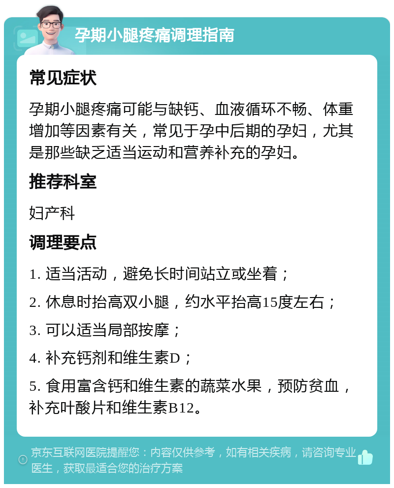 孕期小腿疼痛调理指南 常见症状 孕期小腿疼痛可能与缺钙、血液循环不畅、体重增加等因素有关，常见于孕中后期的孕妇，尤其是那些缺乏适当运动和营养补充的孕妇。 推荐科室 妇产科 调理要点 1. 适当活动，避免长时间站立或坐着； 2. 休息时抬高双小腿，约水平抬高15度左右； 3. 可以适当局部按摩； 4. 补充钙剂和维生素D； 5. 食用富含钙和维生素的蔬菜水果，预防贫血，补充叶酸片和维生素B12。