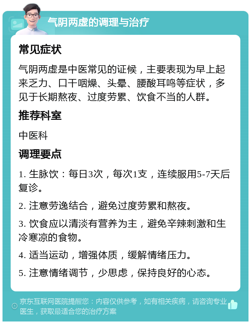 气阴两虚的调理与治疗 常见症状 气阴两虚是中医常见的证候，主要表现为早上起来乏力、口干咽燥、头晕、腰酸耳鸣等症状，多见于长期熬夜、过度劳累、饮食不当的人群。 推荐科室 中医科 调理要点 1. 生脉饮：每日3次，每次1支，连续服用5-7天后复诊。 2. 注意劳逸结合，避免过度劳累和熬夜。 3. 饮食应以清淡有营养为主，避免辛辣刺激和生冷寒凉的食物。 4. 适当运动，增强体质，缓解情绪压力。 5. 注意情绪调节，少思虑，保持良好的心态。