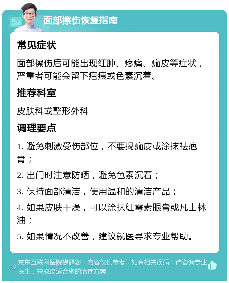 面部擦伤恢复指南 常见症状 面部擦伤后可能出现红肿、疼痛、痂皮等症状，严重者可能会留下疤痕或色素沉着。 推荐科室 皮肤科或整形外科 调理要点 1. 避免刺激受伤部位，不要揭痂皮或涂抹祛疤膏； 2. 出门时注意防晒，避免色素沉着； 3. 保持面部清洁，使用温和的清洁产品； 4. 如果皮肤干燥，可以涂抹红霉素眼膏或凡士林油； 5. 如果情况不改善，建议就医寻求专业帮助。