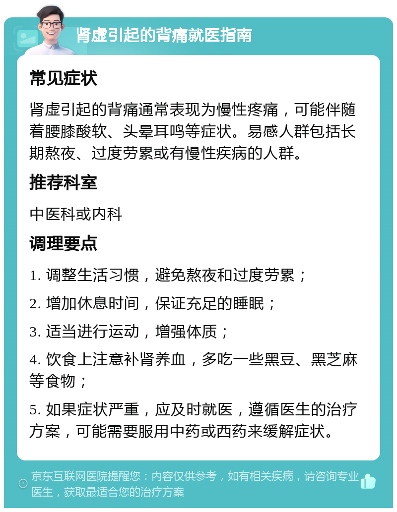 肾虚引起的背痛就医指南 常见症状 肾虚引起的背痛通常表现为慢性疼痛，可能伴随着腰膝酸软、头晕耳鸣等症状。易感人群包括长期熬夜、过度劳累或有慢性疾病的人群。 推荐科室 中医科或内科 调理要点 1. 调整生活习惯，避免熬夜和过度劳累； 2. 增加休息时间，保证充足的睡眠； 3. 适当进行运动，增强体质； 4. 饮食上注意补肾养血，多吃一些黑豆、黑芝麻等食物； 5. 如果症状严重，应及时就医，遵循医生的治疗方案，可能需要服用中药或西药来缓解症状。