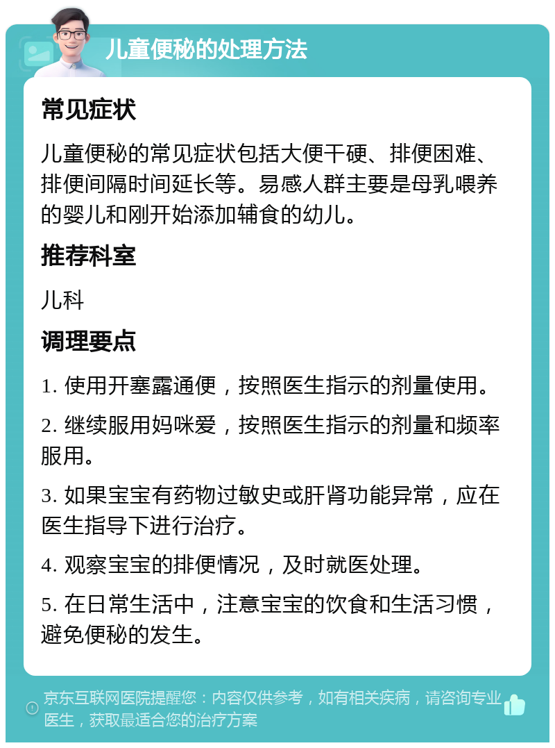 儿童便秘的处理方法 常见症状 儿童便秘的常见症状包括大便干硬、排便困难、排便间隔时间延长等。易感人群主要是母乳喂养的婴儿和刚开始添加辅食的幼儿。 推荐科室 儿科 调理要点 1. 使用开塞露通便，按照医生指示的剂量使用。 2. 继续服用妈咪爱，按照医生指示的剂量和频率服用。 3. 如果宝宝有药物过敏史或肝肾功能异常，应在医生指导下进行治疗。 4. 观察宝宝的排便情况，及时就医处理。 5. 在日常生活中，注意宝宝的饮食和生活习惯，避免便秘的发生。