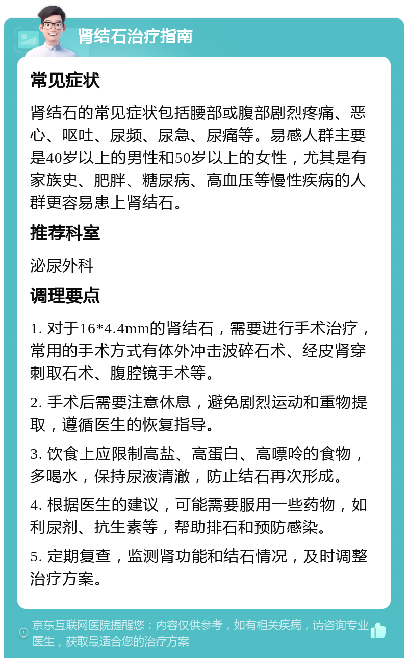 肾结石治疗指南 常见症状 肾结石的常见症状包括腰部或腹部剧烈疼痛、恶心、呕吐、尿频、尿急、尿痛等。易感人群主要是40岁以上的男性和50岁以上的女性，尤其是有家族史、肥胖、糖尿病、高血压等慢性疾病的人群更容易患上肾结石。 推荐科室 泌尿外科 调理要点 1. 对于16*4.4mm的肾结石，需要进行手术治疗，常用的手术方式有体外冲击波碎石术、经皮肾穿刺取石术、腹腔镜手术等。 2. 手术后需要注意休息，避免剧烈运动和重物提取，遵循医生的恢复指导。 3. 饮食上应限制高盐、高蛋白、高嘌呤的食物，多喝水，保持尿液清澈，防止结石再次形成。 4. 根据医生的建议，可能需要服用一些药物，如利尿剂、抗生素等，帮助排石和预防感染。 5. 定期复查，监测肾功能和结石情况，及时调整治疗方案。