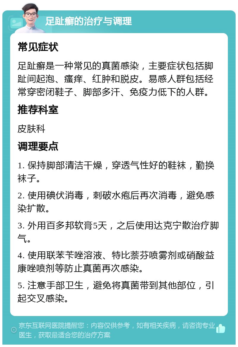 足趾癣的治疗与调理 常见症状 足趾癣是一种常见的真菌感染，主要症状包括脚趾间起泡、瘙痒、红肿和脱皮。易感人群包括经常穿密闭鞋子、脚部多汗、免疫力低下的人群。 推荐科室 皮肤科 调理要点 1. 保持脚部清洁干燥，穿透气性好的鞋袜，勤换袜子。 2. 使用碘伏消毒，刺破水疱后再次消毒，避免感染扩散。 3. 外用百多邦软膏5天，之后使用达克宁散治疗脚气。 4. 使用联苯苄唑溶液、特比萘芬喷雾剂或硝酸益康唑喷剂等防止真菌再次感染。 5. 注意手部卫生，避免将真菌带到其他部位，引起交叉感染。