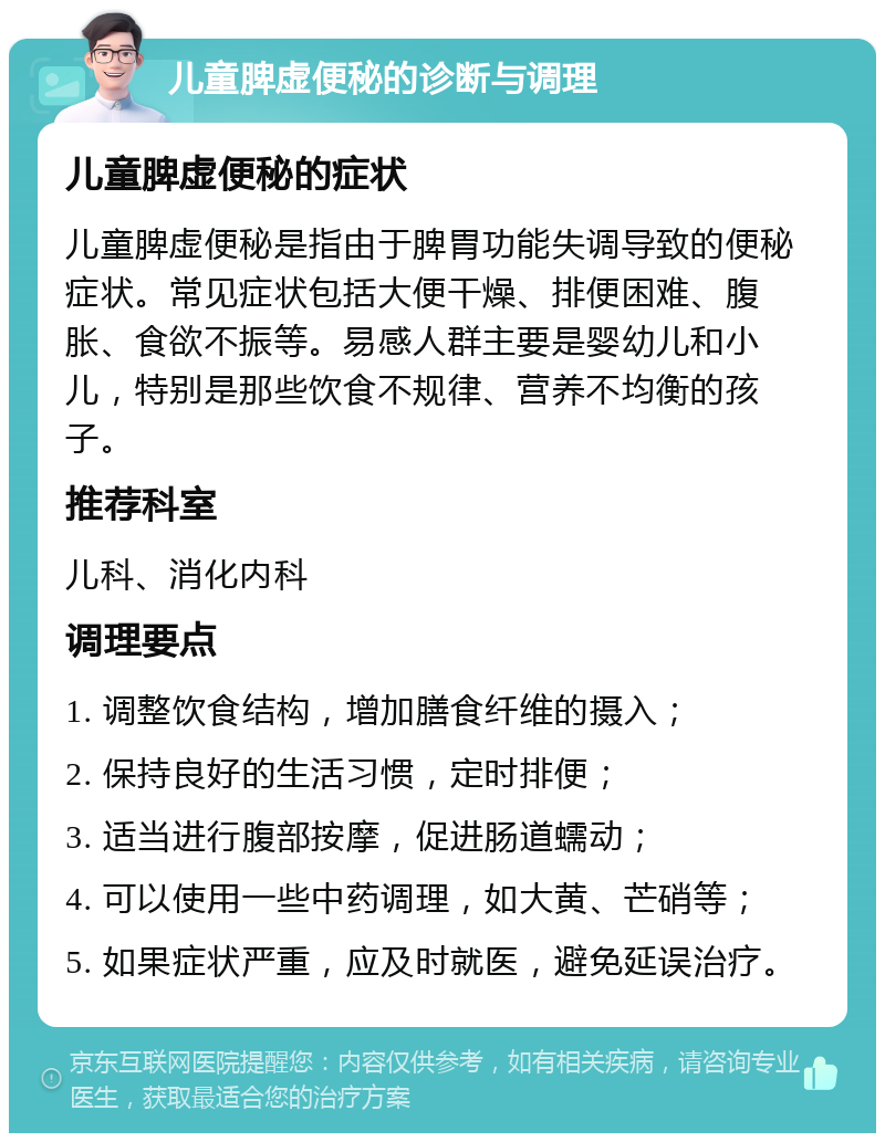 儿童脾虚便秘的诊断与调理 儿童脾虚便秘的症状 儿童脾虚便秘是指由于脾胃功能失调导致的便秘症状。常见症状包括大便干燥、排便困难、腹胀、食欲不振等。易感人群主要是婴幼儿和小儿，特别是那些饮食不规律、营养不均衡的孩子。 推荐科室 儿科、消化内科 调理要点 1. 调整饮食结构，增加膳食纤维的摄入； 2. 保持良好的生活习惯，定时排便； 3. 适当进行腹部按摩，促进肠道蠕动； 4. 可以使用一些中药调理，如大黄、芒硝等； 5. 如果症状严重，应及时就医，避免延误治疗。