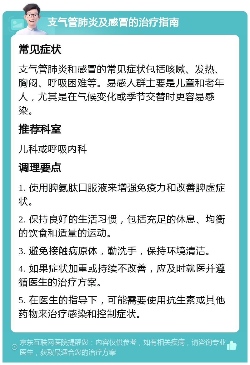 支气管肺炎及感冒的治疗指南 常见症状 支气管肺炎和感冒的常见症状包括咳嗽、发热、胸闷、呼吸困难等。易感人群主要是儿童和老年人，尤其是在气候变化或季节交替时更容易感染。 推荐科室 儿科或呼吸内科 调理要点 1. 使用脾氨肽口服液来增强免疫力和改善脾虚症状。 2. 保持良好的生活习惯，包括充足的休息、均衡的饮食和适量的运动。 3. 避免接触病原体，勤洗手，保持环境清洁。 4. 如果症状加重或持续不改善，应及时就医并遵循医生的治疗方案。 5. 在医生的指导下，可能需要使用抗生素或其他药物来治疗感染和控制症状。