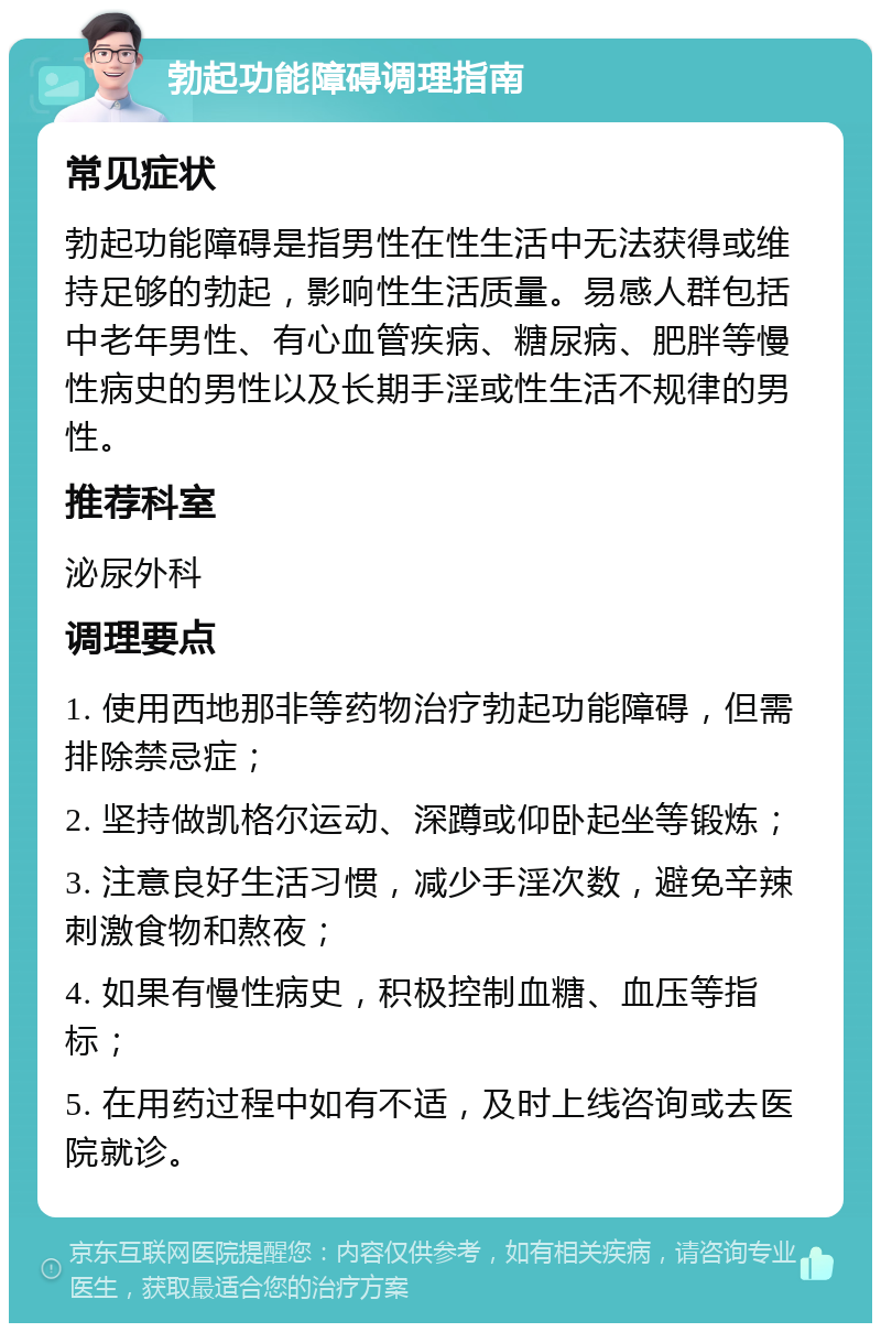 勃起功能障碍调理指南 常见症状 勃起功能障碍是指男性在性生活中无法获得或维持足够的勃起，影响性生活质量。易感人群包括中老年男性、有心血管疾病、糖尿病、肥胖等慢性病史的男性以及长期手淫或性生活不规律的男性。 推荐科室 泌尿外科 调理要点 1. 使用西地那非等药物治疗勃起功能障碍，但需排除禁忌症； 2. 坚持做凯格尔运动、深蹲或仰卧起坐等锻炼； 3. 注意良好生活习惯，减少手淫次数，避免辛辣刺激食物和熬夜； 4. 如果有慢性病史，积极控制血糖、血压等指标； 5. 在用药过程中如有不适，及时上线咨询或去医院就诊。